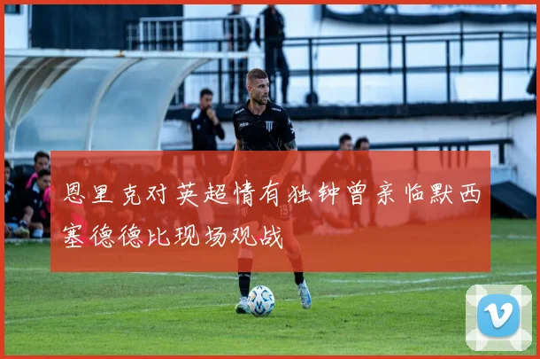 恩里克对英超情有独钟曾亲临默西塞德德比现场观战