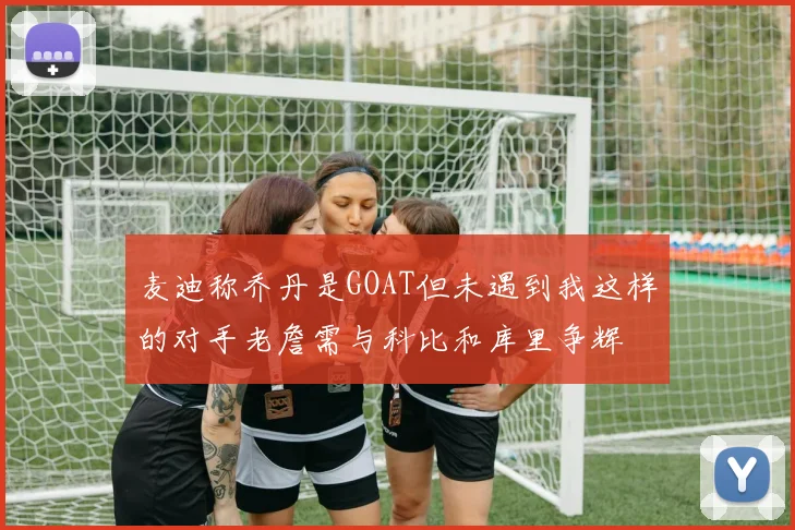 麦迪称乔丹是GOAT但未遇到我这样的对手老詹需与科比和库里争辉
