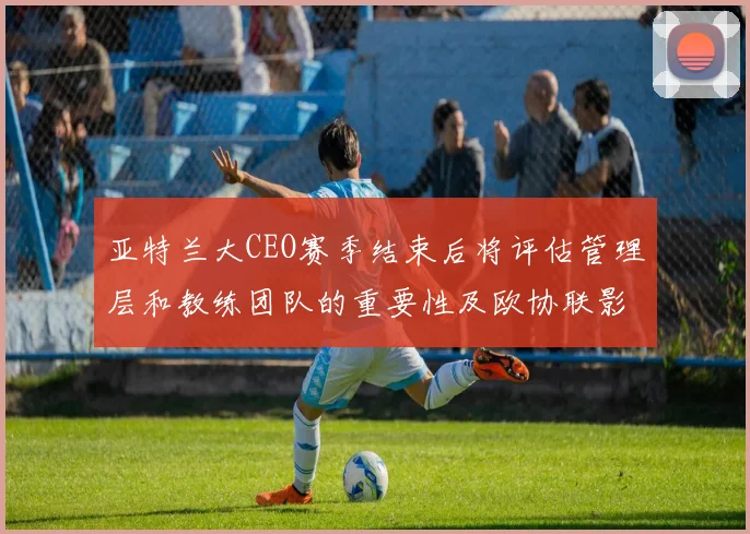 亚特兰大CEO赛季结束后将评估管理层和教练团队的重要性及欧协联影响