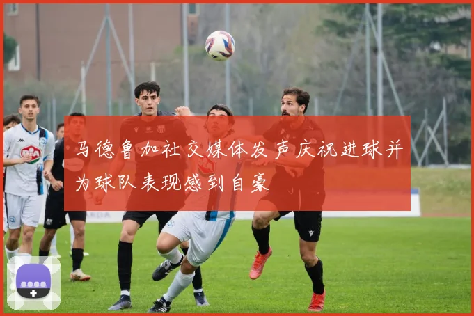 马德鲁加社交媒体发声庆祝进球并为球队表现感到自豪