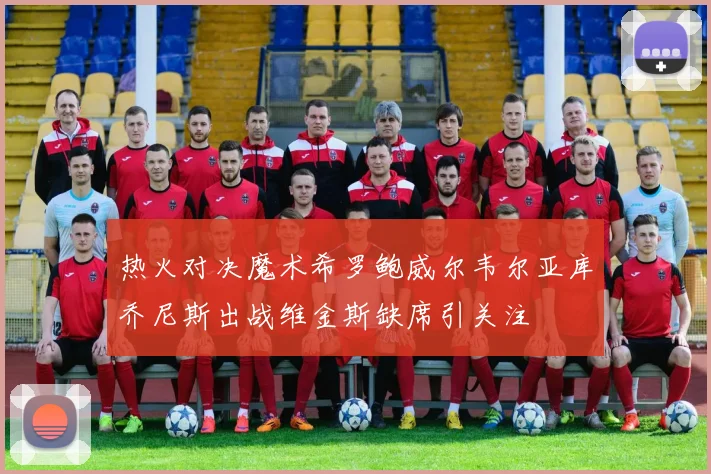 热火对决魔术希罗鲍威尔韦尔亚库乔尼斯出战维金斯缺席引关注