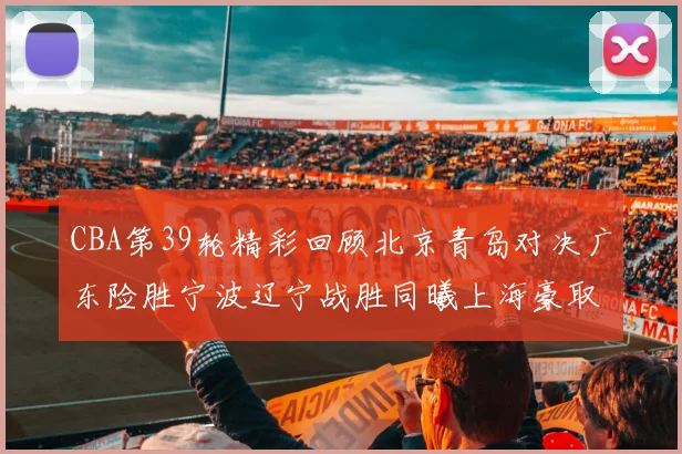 CBA第39轮精彩回顾北京青岛对决广东险胜宁波辽宁战胜同曦上海豪取20连胜
