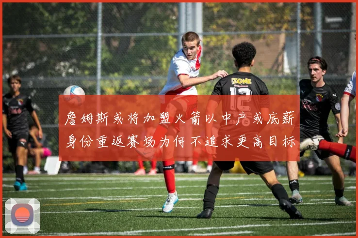 詹姆斯或将加盟火箭以中产或底薪身份重返赛场为何不追求更高目标