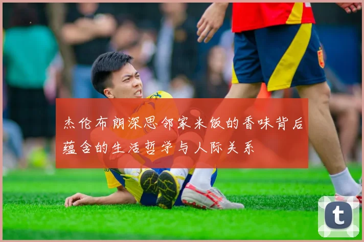 杰伦布朗深思邻家米饭的香味背后蕴含的生活哲学与人际关系