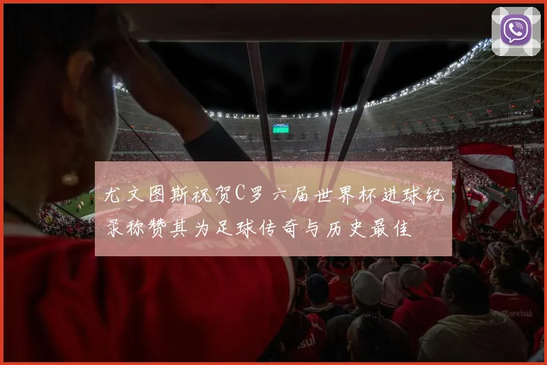 尤文图斯祝贺C罗六届世界杯进球纪录称赞其为足球传奇与历史最佳