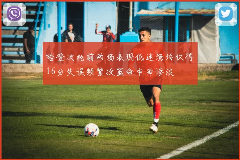 哈登次轮前两场表现低迷场均仅得16分失误频繁投篮命中率惨淡