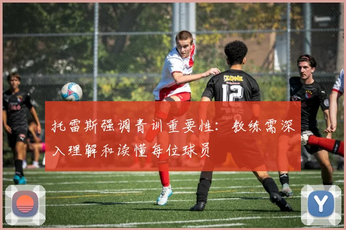 托雷斯强调青训重要性：教练需深入理解和读懂每位球员