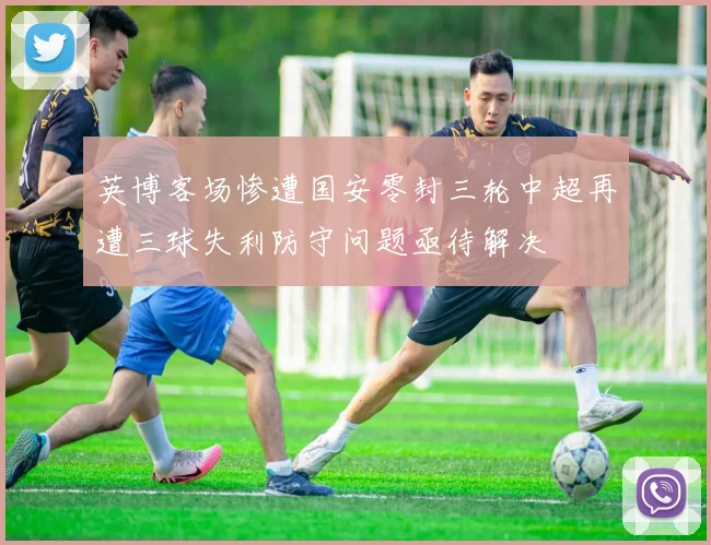 英博客场惨遭国安零封三轮中超再遭三球失利防守问题亟待解决