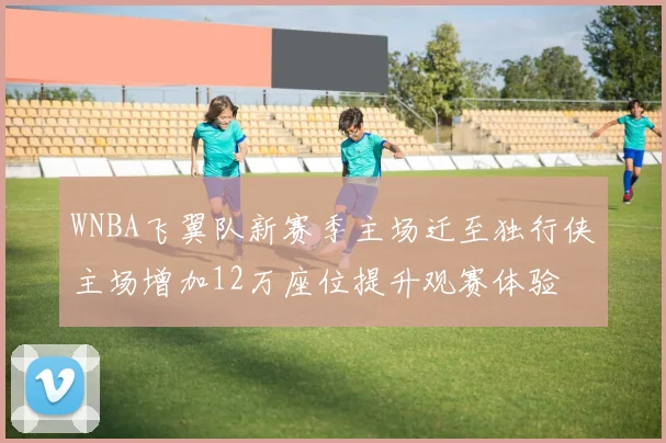 WNBA飞翼队新赛季主场迁至独行侠主场增加12万座位提升观赛体验