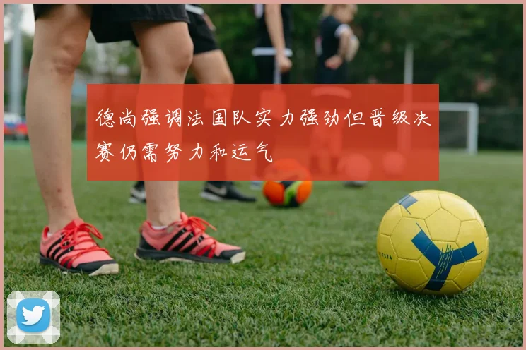 德尚强调法国队实力强劲但晋级决赛仍需努力和运气