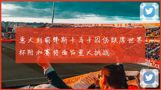 意大利前锋斯卡马卡因伤缺席世界杯附加赛将面临重大挑战