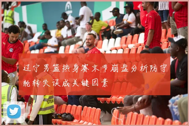辽宁男篮热身赛末节崩盘分析防守轮转失误成关键因素
