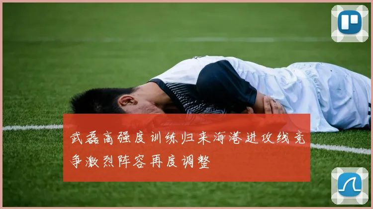 武磊高强度训练归来海港进攻线竞争激烈阵容再度调整